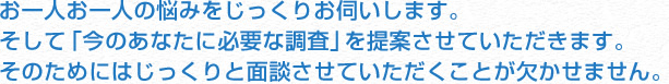 お一人お一人の悩みをじっくりお伺いします。そして「今の依頼者様に必要な調査」をご提案させていただきます。そのためにはじっくりと面談させていただくことが欠かせません。
